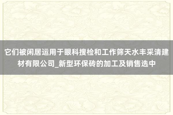 它们被闲居运用于眼科搜检和工作筛天水丰采清建材有限公司_新型环保砖的加工及销售选中