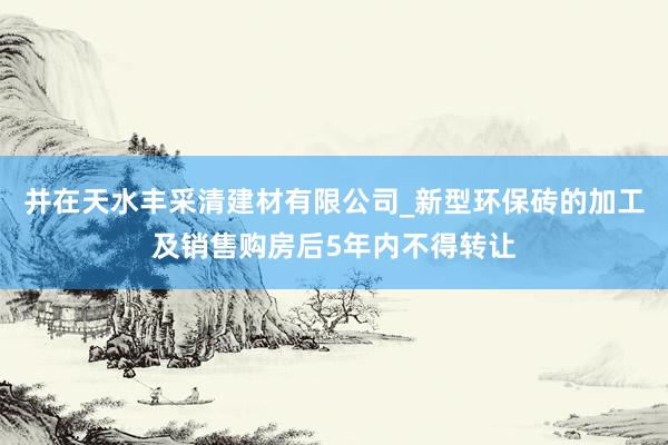 并在天水丰采清建材有限公司_新型环保砖的加工及销售购房后5年内不得转让