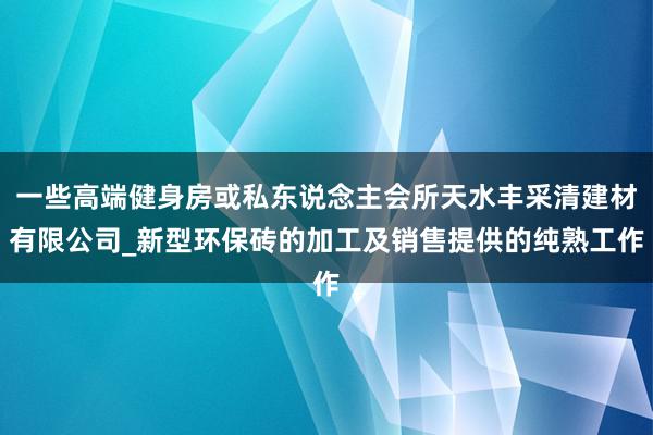 一些高端健身房或私东说念主会所天水丰采清建材有限公司_新型环保砖的加工及销售提供的纯熟工作